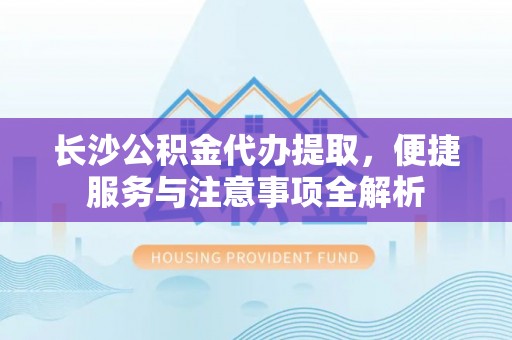 庐江长沙公积金代办提取，便捷服务与注意事项全解析