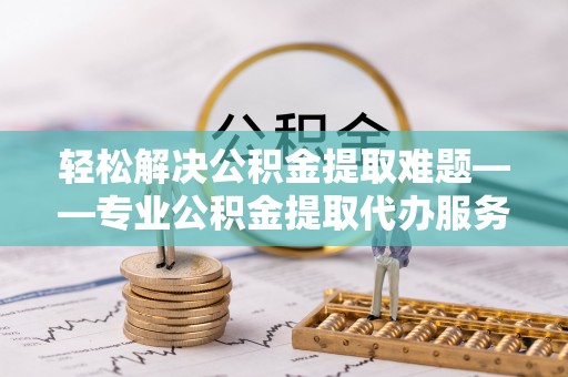 庐江轻松解决公积金提取难题——专业公积金提取代办服务详解