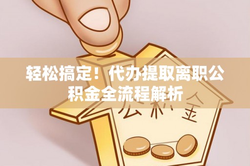 庐江轻松搞定！代办提取离职公积金全流程解析