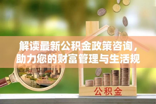 庐江解读最新公积金政策咨询，助力您的财富管理与生活规划