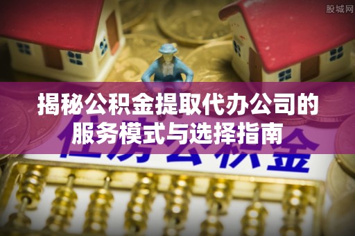 庐江揭秘公积金提取代办公司的服务模式与选择指南