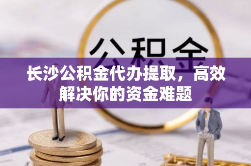 庐江长沙公积金代办提取，高效解决你的资金难题
