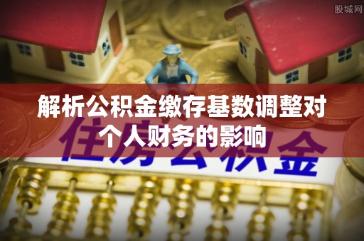 庐江解析公积金缴存基数调整对个人财务的影响