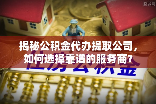 庐江揭秘公积金代办提取公司，如何选择靠谱的服务商？